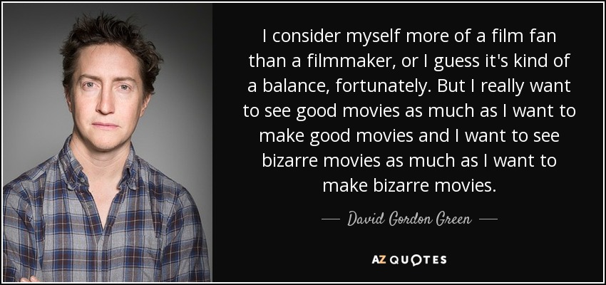 I consider myself more of a film fan than a filmmaker, or I guess it's kind of a balance, fortunately. But I really want to see good movies as much as I want to make good movies and I want to see bizarre movies as much as I want to make bizarre movies. - David Gordon Green