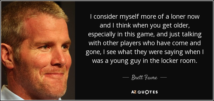 I consider myself more of a loner now and I think when you get older, especially in this game, and just talking with other players who have come and gone, I see what they were saying when I was a young guy in the locker room. - Brett Favre