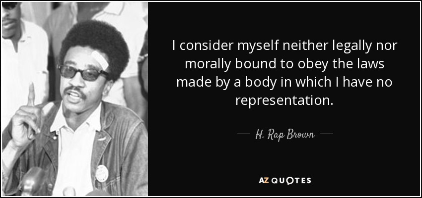 I consider myself neither legally nor morally bound to obey the laws made by a body in which I have no representation. - H. Rap Brown