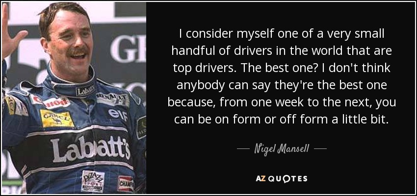 I consider myself one of a very small handful of drivers in the world that are top drivers. The best one? I don't think anybody can say they're the best one because, from one week to the next, you can be on form or off form a little bit. - Nigel Mansell