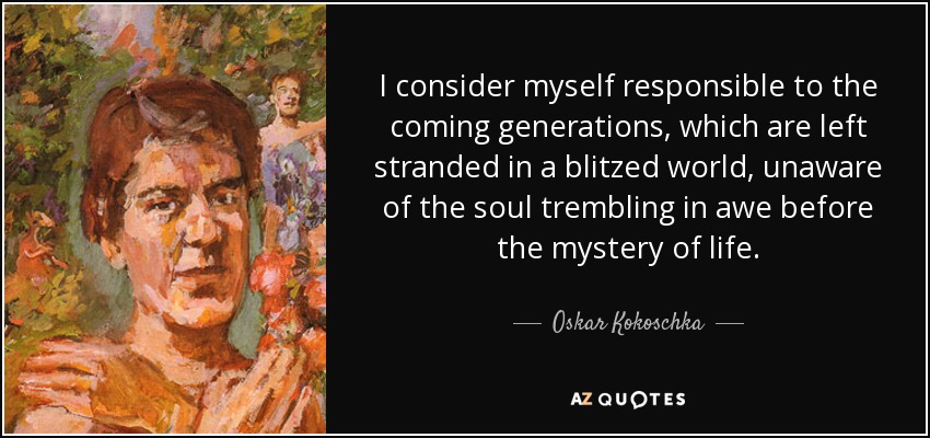 I consider myself responsible to the coming generations, which are left stranded in a blitzed world, unaware of the soul trembling in awe before the mystery of life. - Oskar Kokoschka