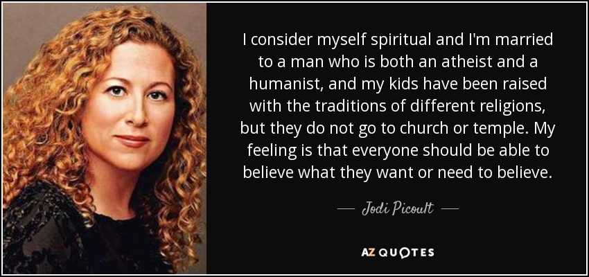 I consider myself spiritual and I'm married to a man who is both an atheist and a humanist, and my kids have been raised with the traditions of different religions, but they do not go to church or temple. My feeling is that everyone should be able to believe what they want or need to believe. - Jodi Picoult
