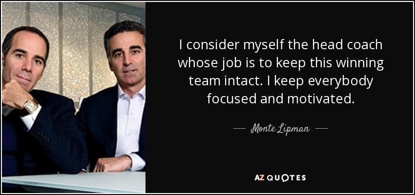 I consider myself the head coach whose job is to keep this winning team intact. I keep everybody focused and motivated. - Monte Lipman