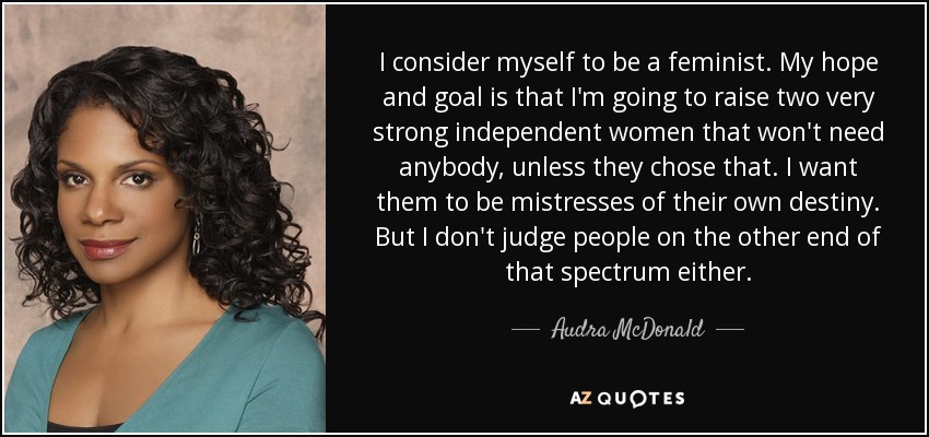 I consider myself to be a feminist. My hope and goal is that I'm going to raise two very strong independent women that won't need anybody, unless they chose that. I want them to be mistresses of their own destiny. But I don't judge people on the other end of that spectrum either. - Audra McDonald