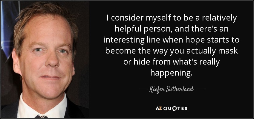 I consider myself to be a relatively helpful person, and there's an interesting line when hope starts to become the way you actually mask or hide from what's really happening. - Kiefer Sutherland