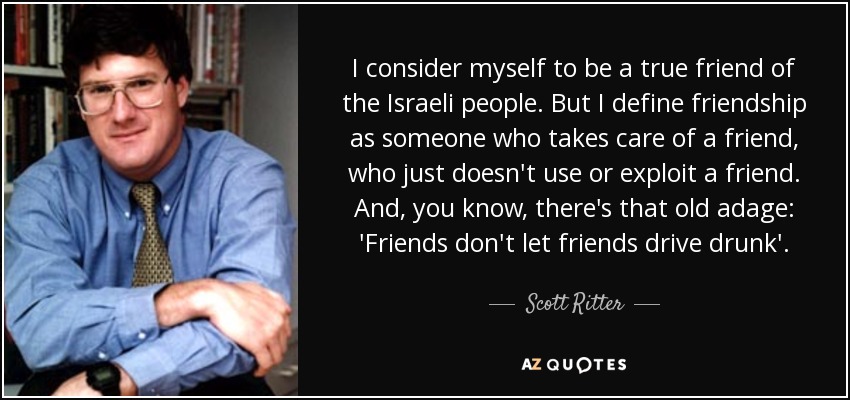 I consider myself to be a true friend of the Israeli people. But I define friendship as someone who takes care of a friend, who just doesn't use or exploit a friend. And, you know, there's that old adage: 'Friends don't let friends drive drunk'. - Scott Ritter