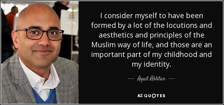 I consider myself to have been formed by a lot of the locutions and aesthetics and principles of the Muslim way of life, and those are an important part of my childhood and my identity. - Ayad Akhtar