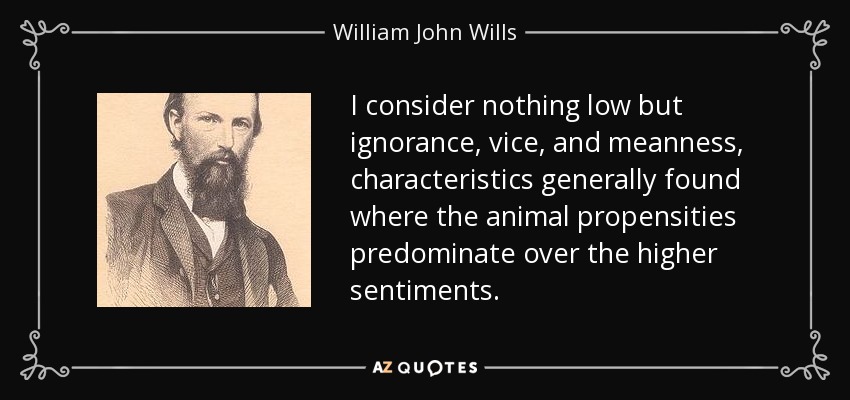 I consider nothing low but ignorance, vice, and meanness, characteristics generally found where the animal propensities predominate over the higher sentiments. - William John Wills