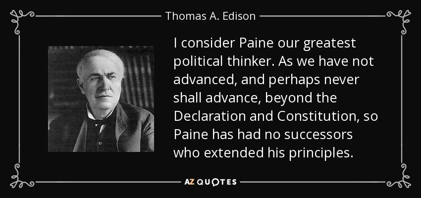 I consider Paine our greatest political thinker. As we have not advanced, and perhaps never shall advance, beyond the Declaration and Constitution, so Paine has had no successors who extended his principles. - Thomas A. Edison