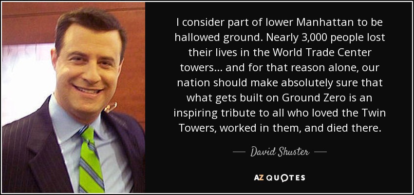 I consider part of lower Manhattan to be hallowed ground. Nearly 3,000 people lost their lives in the World Trade Center towers... and for that reason alone, our nation should make absolutely sure that what gets built on Ground Zero is an inspiring tribute to all who loved the Twin Towers, worked in them, and died there. - David Shuster