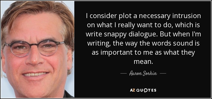 I consider plot a necessary intrusion on what I really want to do, which is write snappy dialogue. But when I'm writing, the way the words sound is as important to me as what they mean. - Aaron Sorkin
