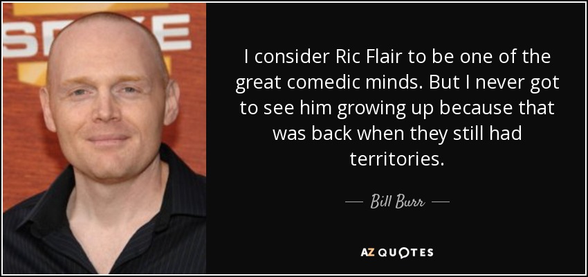 I consider Ric Flair to be one of the great comedic minds. But I never got to see him growing up because that was back when they still had territories. - Bill Burr