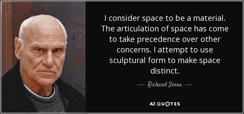 I consider space to be a material. The articulation of space has come to take precedence over other concerns. I attempt to use sculptural form to make space distinct. - Richard Serra