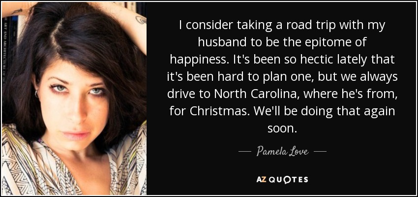 I consider taking a road trip with my husband to be the epitome of happiness. It's been so hectic lately that it's been hard to plan one, but we always drive to North Carolina, where he's from, for Christmas. We'll be doing that again soon. - Pamela Love