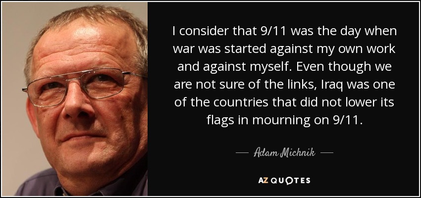 I consider that 9/11 was the day when war was started against my own work and against myself. Even though we are not sure of the links, Iraq was one of the countries that did not lower its flags in mourning on 9/11. - Adam Michnik