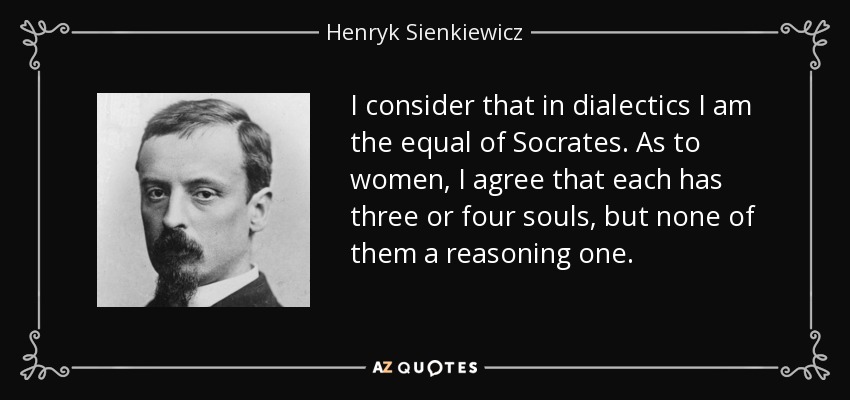 I consider that in dialectics I am the equal of Socrates. As to women, I agree that each has three or four souls, but none of them a reasoning one. - Henryk Sienkiewicz