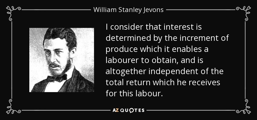 I consider that interest is determined by the increment of produce which it enables a labourer to obtain, and is altogether independent of the total return which he receives for this labour. - William Stanley Jevons