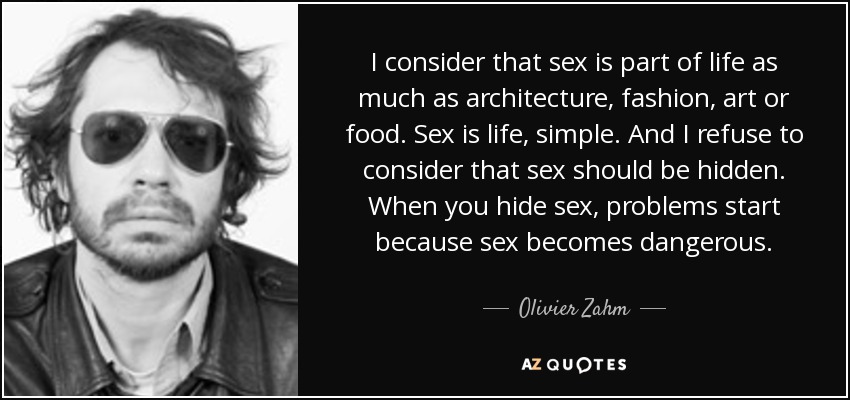 I consider that sex is part of life as much as architecture, fashion, art or food. Sex is life, simple. And I refuse to consider that sex should be hidden. When you hide sex, problems start because sex becomes dangerous. - Olivier Zahm