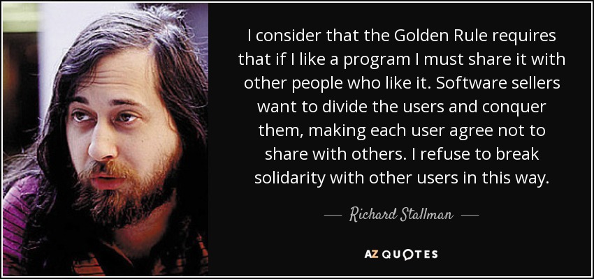 I consider that the Golden Rule requires that if I like a program I must share it with other people who like it. Software sellers want to divide the users and conquer them, making each user agree not to share with others. I refuse to break solidarity with other users in this way. - Richard Stallman