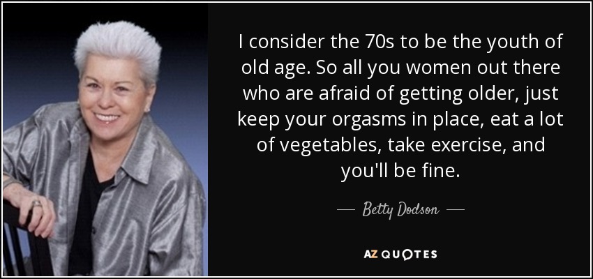 I consider the 70s to be the youth of old age. So all you women out there who are afraid of getting older, just keep your orgasms in place, eat a lot of vegetables, take exercise, and you'll be fine. - Betty Dodson