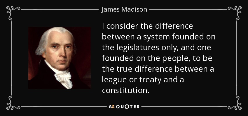 I consider the difference between a system founded on the legislatures only, and one founded on the people, to be the true difference between a league or treaty and a constitution. - James Madison