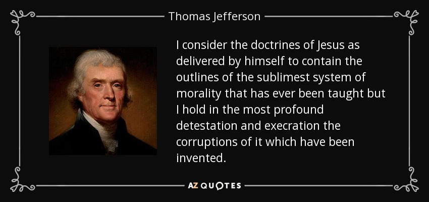 I consider the doctrines of Jesus as delivered by himself to contain the outlines of the sublimest system of morality that has ever been taught but I hold in the most profound detestation and execration the corruptions of it which have been invented. - Thomas Jefferson
