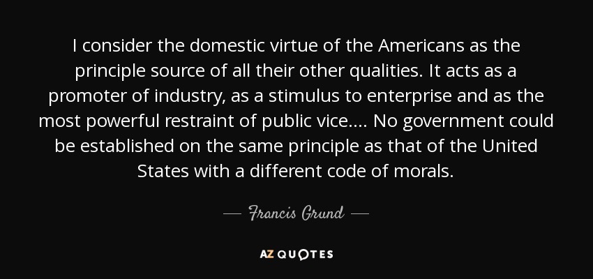 I consider the domestic virtue of the Americans as the principle source of all their other qualities. It acts as a promoter of industry, as a stimulus to enterprise and as the most powerful restraint of public vice. . . . No government could be established on the same principle as that of the United States with a different code of morals. - Francis Grund