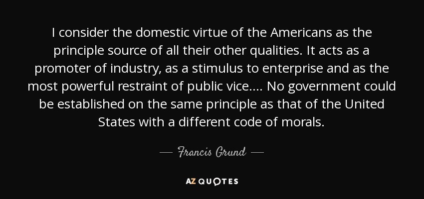 I consider the domestic virtue of the Americans as the principle source of all their other qualities. It acts as a promoter of industry, as a stimulus to enterprise and as the most powerful restraint of public vice. . . . No government could be established on the same principle as that of the United States with a different code of morals. - Francis Grund