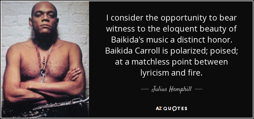 I consider the opportunity to bear witness to the eloquent beauty of Baikida's music a distinct honor. Baikida Carroll is polarized; poised; at a matchless point between lyricism and fire. - Julius Hemphill