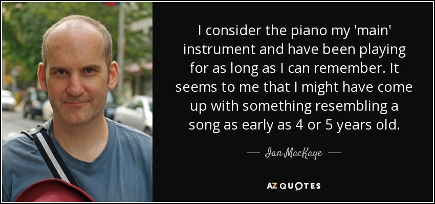 I consider the piano my 'main' instrument and have been playing for as long as I can remember. It seems to me that I might have come up with something resembling a song as early as 4 or 5 years old. - Ian MacKaye