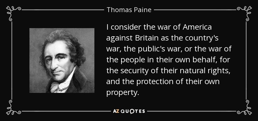 I consider the war of America against Britain as the country's war, the public's war, or the war of the people in their own behalf, for the security of their natural rights, and the protection of their own property. - Thomas Paine