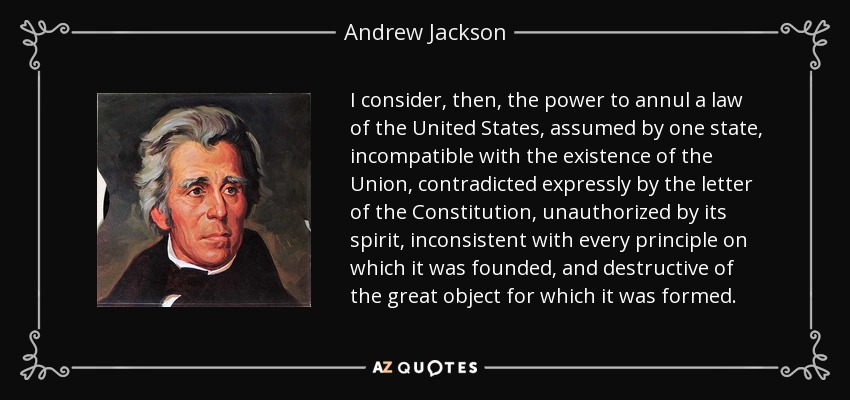 I consider, then, the power to annul a law of the United States, assumed by one state, incompatible with the existence of the Union, contradicted expressly by the letter of the Constitution, unauthorized by its spirit, inconsistent with every principle on which it was founded, and destructive of the great object for which it was formed. - Andrew Jackson