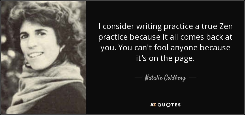 I consider writing practice a true Zen practice because it all comes back at you. You can't fool anyone because it's on the page. - Natalie Goldberg