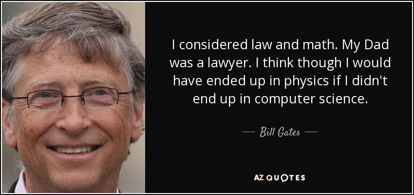 I considered law and math. My Dad was a lawyer. I think though I would have ended up in physics if I didn't end up in computer science. - Bill Gates