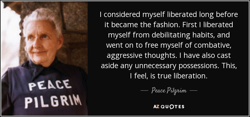 I considered myself liberated long before it became the fashion. First I liberated myself from debilitating habits, and went on to free myself of combative, aggressive thoughts. I have also cast aside any unnecessary possessions. This, I feel, is true liberation. - Peace Pilgrim
