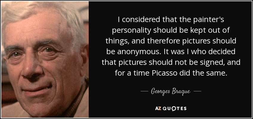 I considered that the painter's personality should be kept out of things, and therefore pictures should be anonymous. It was I who decided that pictures should not be signed, and for a time Picasso did the same. - Georges Braque