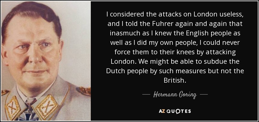 I considered the attacks on London useless, and I told the Fuhrer again and again that inasmuch as I knew the English people as well as I did my own people, I could never force them to their knees by attacking London. We might be able to subdue the Dutch people by such measures but not the British. - Hermann Goring