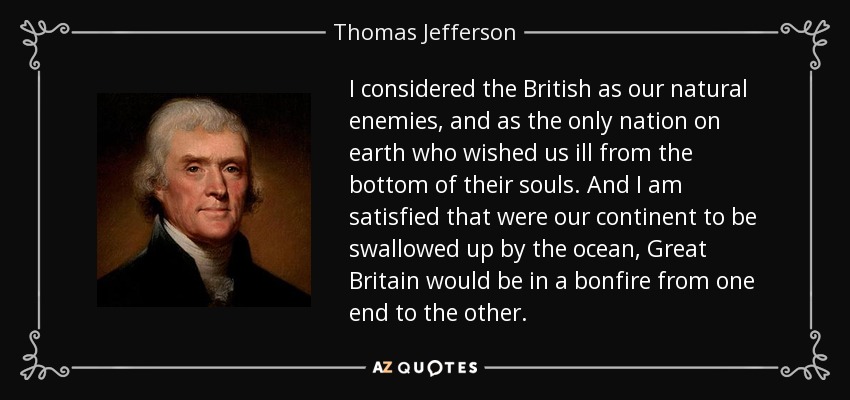 I considered the British as our natural enemies, and as the only nation on earth who wished us ill from the bottom of their souls. And I am satisfied that were our continent to be swallowed up by the ocean, Great Britain would be in a bonfire from one end to the other. - Thomas Jefferson