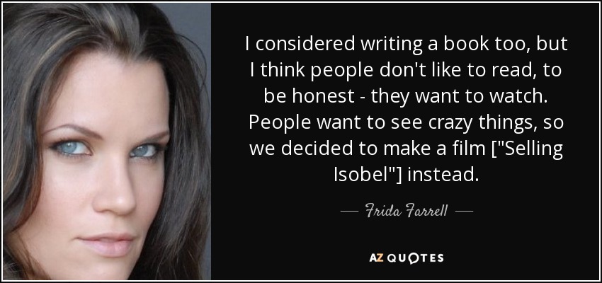 I considered writing a book too, but I think people don't like to read, to be honest - they want to watch. People want to see crazy things, so we decided to make a film [