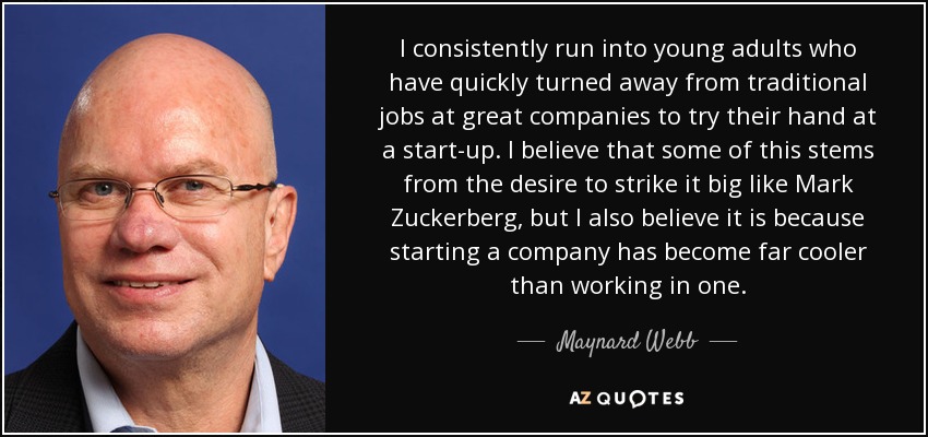 I consistently run into young adults who have quickly turned away from traditional jobs at great companies to try their hand at a start-up. I believe that some of this stems from the desire to strike it big like Mark Zuckerberg, but I also believe it is because starting a company has become far cooler than working in one. - Maynard Webb