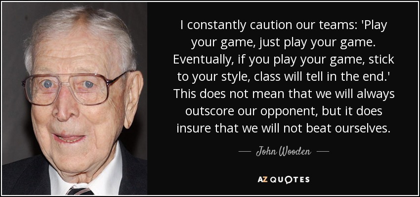 I constantly caution our teams: 'Play your game, just play your game. Eventually, if you play your game, stick to your style, class will tell in the end.' This does not mean that we will always outscore our opponent, but it does insure that we will not beat ourselves. - John Wooden