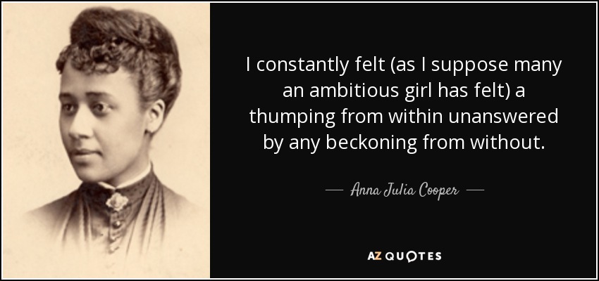 I constantly felt (as I suppose many an ambitious girl has felt) a thumping from within unanswered by any beckoning from without. - Anna Julia Cooper
