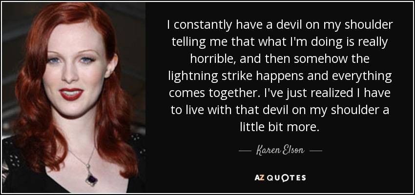 I constantly have a devil on my shoulder telling me that what I'm doing is really horrible, and then somehow the lightning strike happens and everything comes together. I've just realized I have to live with that devil on my shoulder a little bit more. - Karen Elson