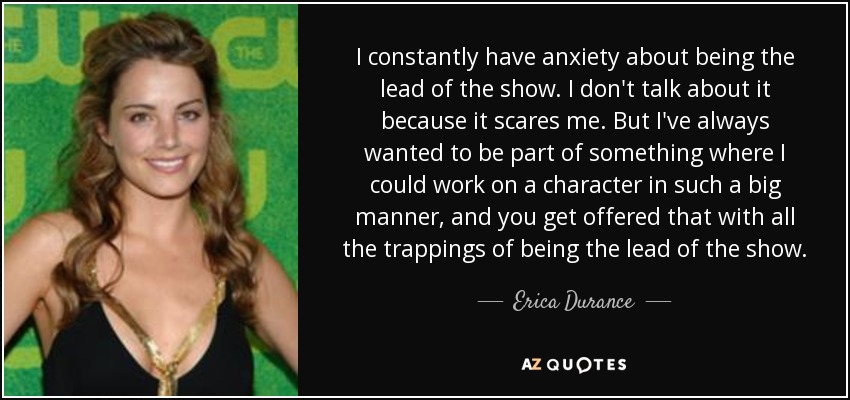 I constantly have anxiety about being the lead of the show. I don't talk about it because it scares me. But I've always wanted to be part of something where I could work on a character in such a big manner, and you get offered that with all the trappings of being the lead of the show. - Erica Durance