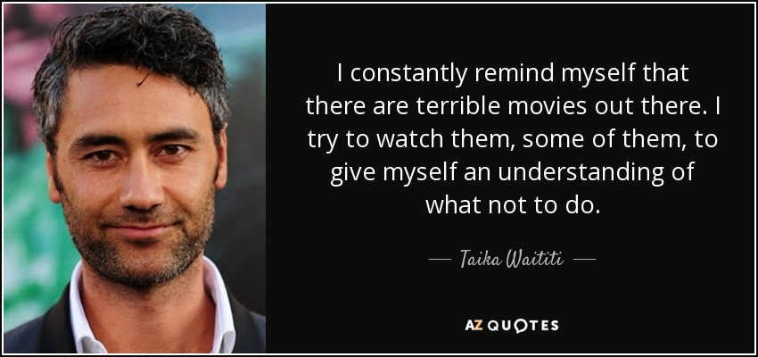 I constantly remind myself that there are terrible movies out there. I try to watch them, some of them, to give myself an understanding of what not to do. - Taika Waititi