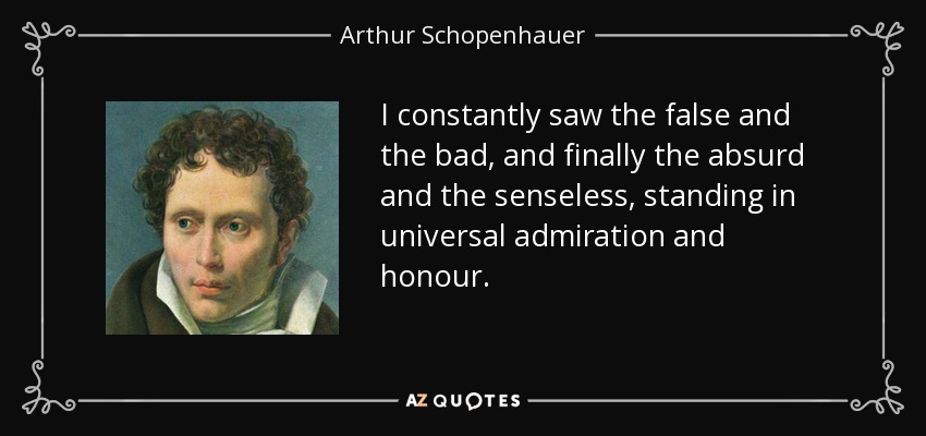 I constantly saw the false and the bad, and finally the absurd and the senseless, standing in universal admiration and honour. - Arthur Schopenhauer