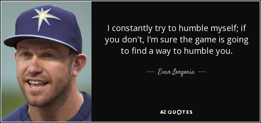 I constantly try to humble myself; if you don't, I'm sure the game is going to find a way to humble you. - Evan Longoria