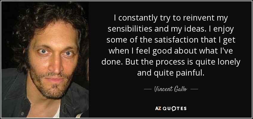 I constantly try to reinvent my sensibilities and my ideas. I enjoy some of the satisfaction that I get when I feel good about what I've done. But the process is quite lonely and quite painful. - Vincent Gallo