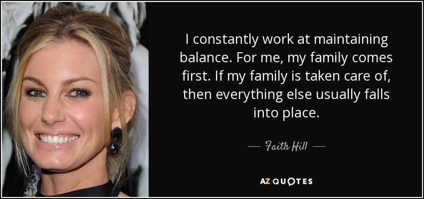 I constantly work at maintaining balance. For me, my family comes first. If my family is taken care of, then everything else usually falls into place. - Faith Hill