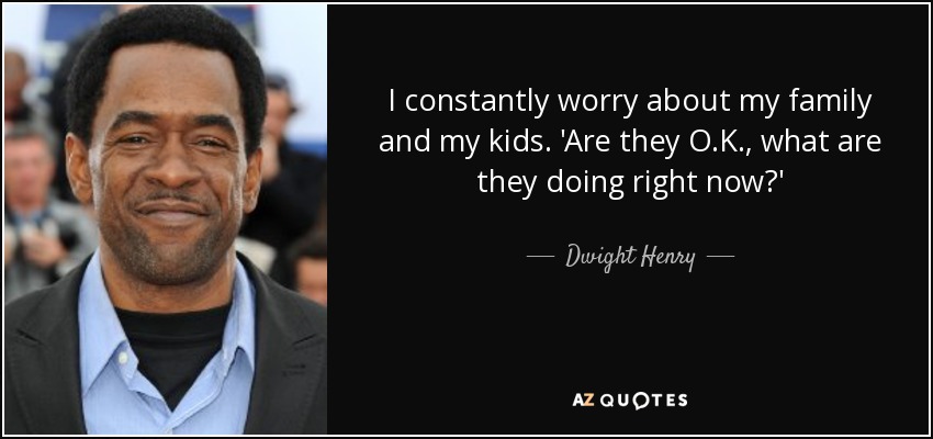 I constantly worry about my family and my kids. 'Are they O.K., what are they doing right now?' - Dwight Henry